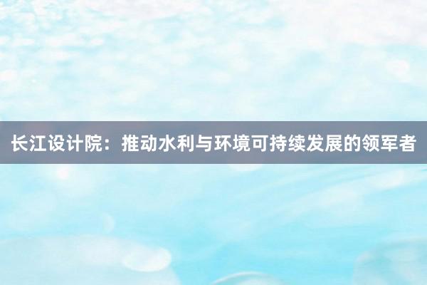 长江设计院：推动水利与环境可持续发展的领军者