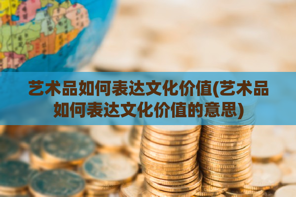 艺术品如何表达文化价值(艺术品如何表达文化价值的意思)